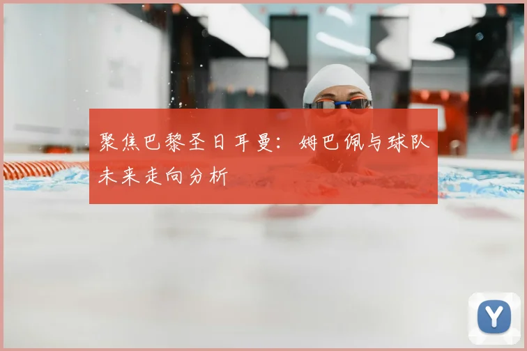 聚焦巴黎圣日耳曼:姆巴佩与球队未来走向分析