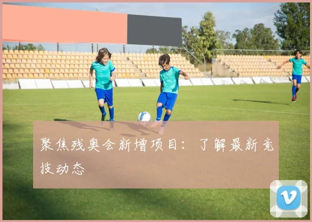 聚焦残奥会新增项目:了解最新竞技动态