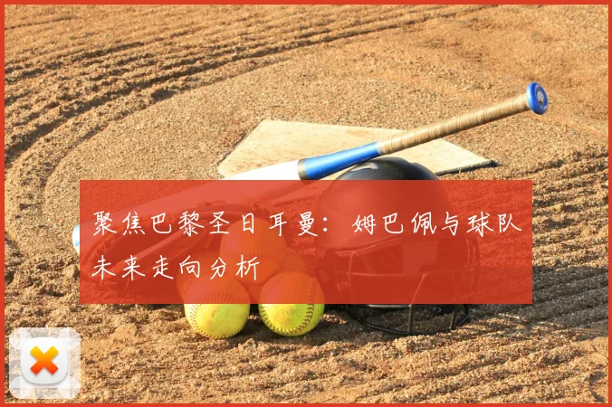 聚焦巴黎圣日耳曼:姆巴佩与球队未来走向分析